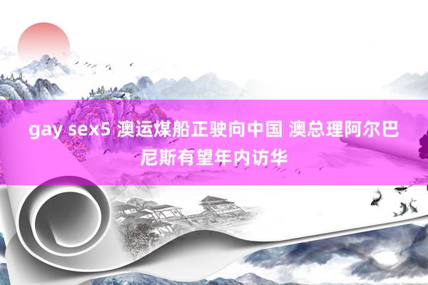 gay sex5 澳运煤船正驶向中国 澳总理阿尔巴尼斯有望年内访华