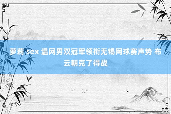 萝莉 sex 温网男双冠军领衔无锡网球赛声势 布云朝克了得战