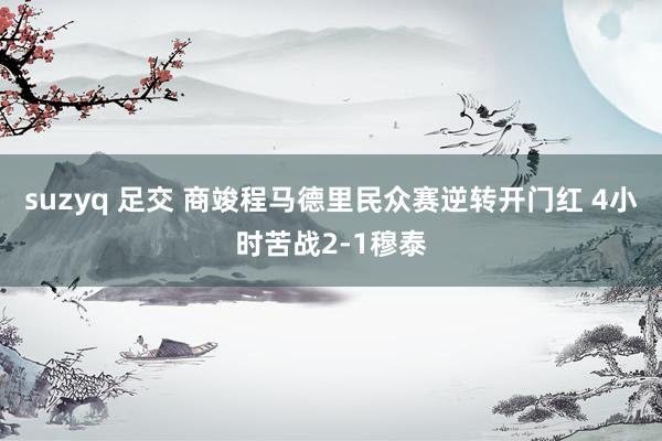 suzyq 足交 商竣程马德里民众赛逆转开门红 4小时苦战2-1穆泰