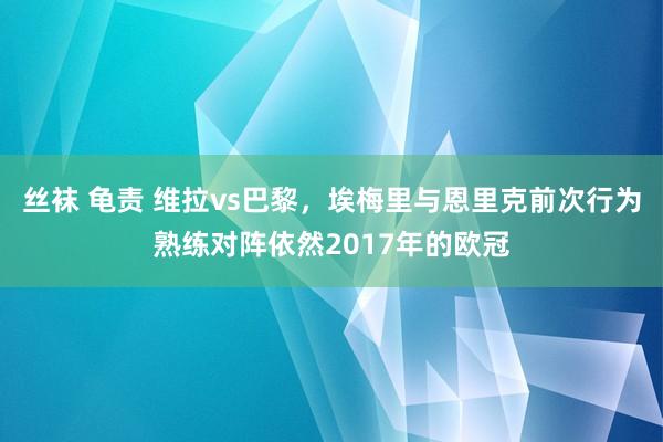 丝袜 龟责 维拉vs巴黎，埃梅里与恩里克前次行为熟练对阵依然2017年的欧冠