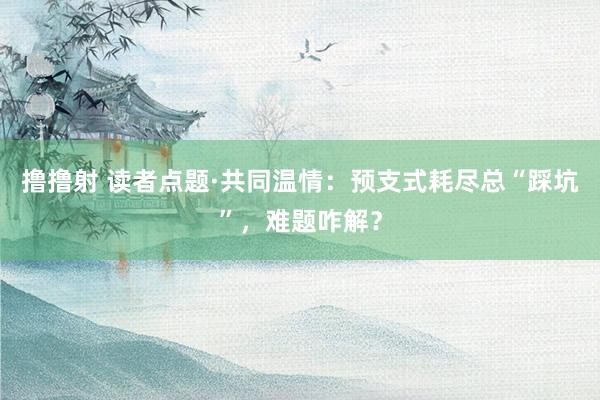 撸撸射 读者点题·共同温情：预支式耗尽总“踩坑”，难题咋解？