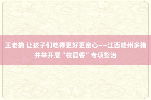 王老撸 让孩子们吃得更好更宽心——江西赣州多措并举开展“校园餐”专项整治