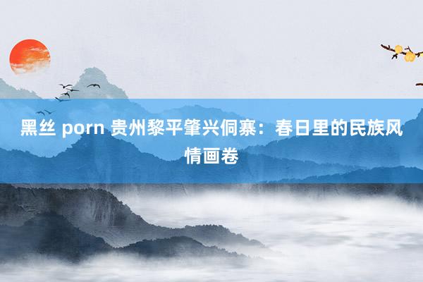 黑丝 porn 贵州黎平肇兴侗寨：春日里的民族风情画卷