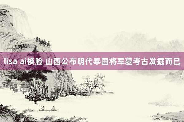 lisa ai换脸 山西公布明代奉国将军墓考古发掘而已
