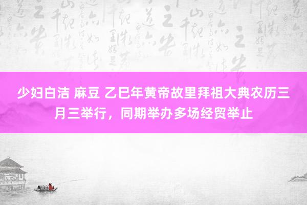 少妇白洁 麻豆 乙巳年黄帝故里拜祖大典农历三月三举行，同期举办多场经贸举止