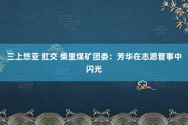 三上悠亚 肛交 柴里煤矿团委：芳华在志愿管事中闪光