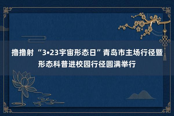 撸撸射 “3•23宇宙形态日”青岛市主场行径暨形态科普进校园行径圆满举行
