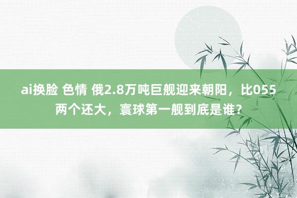 ai换脸 色情 俄2.8万吨巨舰迎来朝阳，比055两个还大，寰球第一舰到底是谁？