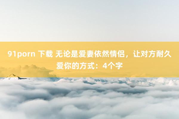 91porn 下载 无论是爱妻依然情侣，让对方耐久爱你的方式：4个字