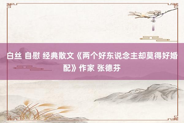 白丝 自慰 经典散文《两个好东说念主却莫得好婚配》作家 张德芬