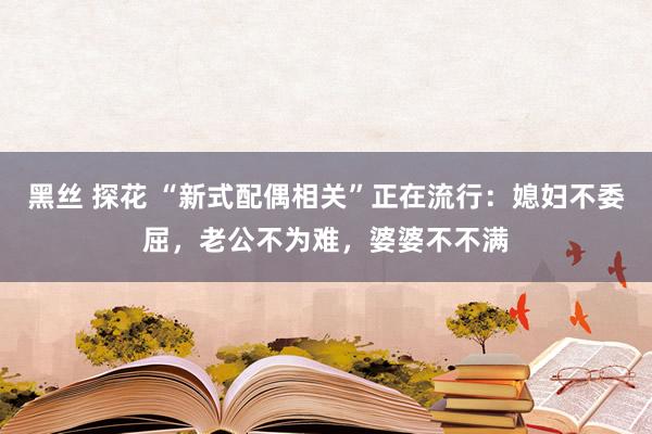 黑丝 探花 “新式配偶相关”正在流行:媳妇不委屈,老公不为难,婆婆不不满