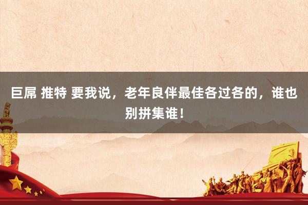 巨屌 推特 要我说,老年良伴最佳各过各的,谁也别拼集谁!