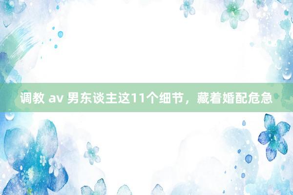 调教 av 男东谈主这11个细节，藏着婚配危急