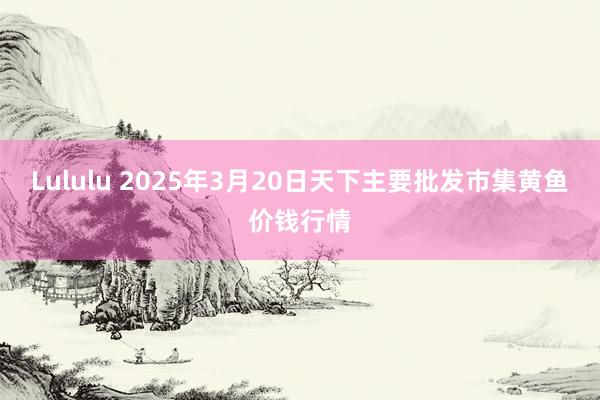 Lululu 2025年3月20日天下主要批发市集黄鱼价钱行情