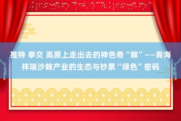 推特 拳交 高原上走出去的神色奇“棘”——青海祥瑞沙棘产业的生态与钞票“绿色”密码