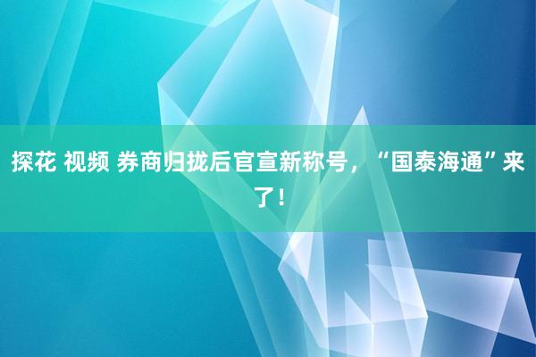 探花 视频 券商归拢后官宣新称号，“国泰海通”来了！
