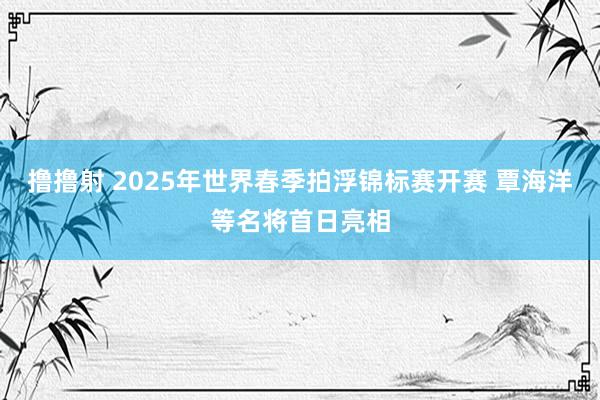 撸撸射 2025年世界春季拍浮锦标赛开赛 覃海洋等名将首日亮相
