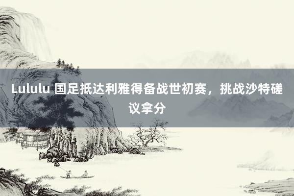 Lululu 国足抵达利雅得备战世初赛，挑战沙特磋议拿分