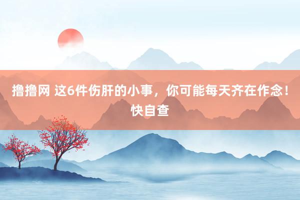 撸撸网 这6件伤肝的小事，你可能每天齐在作念！快自查
