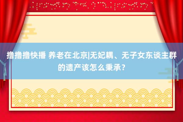 撸撸撸快播 养老在北京|无妃耦、无子女东谈主群的遗产该怎么秉承？
