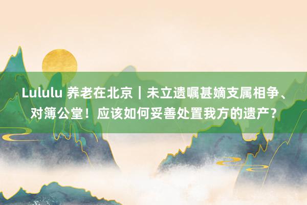Lululu 养老在北京｜未立遗嘱甚嫡支属相争、对簿公堂！应该如何妥善处置我方的遗产？