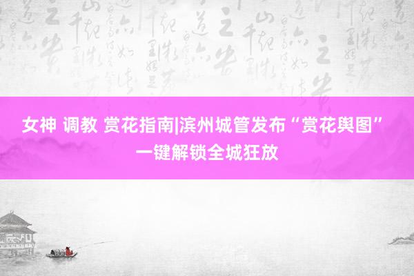 女神 调教 赏花指南|滨州城管发布“赏花舆图” 一键解锁全城狂放