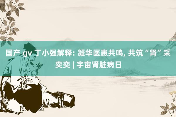 国产 gv 丁小强解释: 凝华医患共鸣， 共筑“肾”采奕奕 | 宇宙肾脏病日