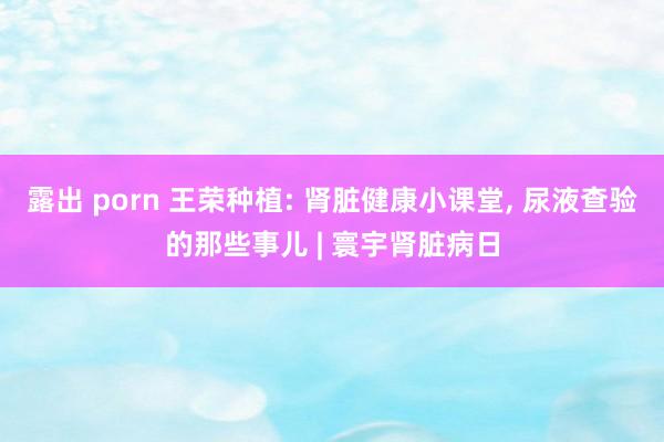 露出 porn 王荣种植: 肾脏健康小课堂， 尿液查验的那些事儿 | 寰宇肾脏病日