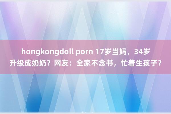hongkongdoll porn 17岁当妈，34岁升级成奶奶？网友：全家不念书，忙着生孩子？
