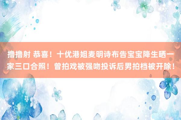 撸撸射 恭喜！十优港姐麦明诗布告宝宝降生晒一家三口合照！曾拍戏被强吻投诉后男拍档被开除！