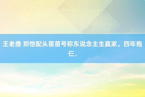 王老撸 郑恺配头苗苗号称东说念主生赢家。四年抱仨，