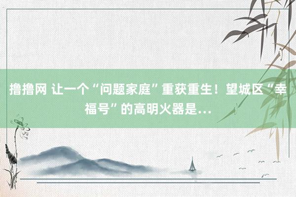 撸撸网 让一个“问题家庭”重获重生！望城区“幸福号”的高明火器是…
