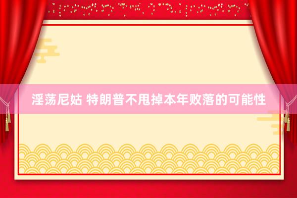 淫荡尼姑 特朗普不甩掉本年败落的可能性
