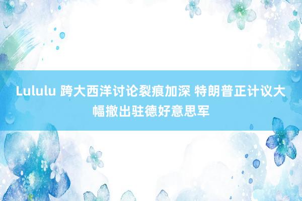 Lululu 跨大西洋讨论裂痕加深 特朗普正计议大幅撤出驻德好意思军