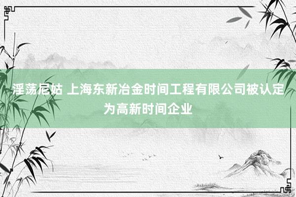 淫荡尼姑 上海东新冶金时间工程有限公司被认定为高新时间企业