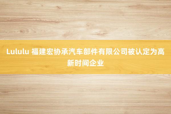 Lululu 福建宏协承汽车部件有限公司被认定为高新时间企业