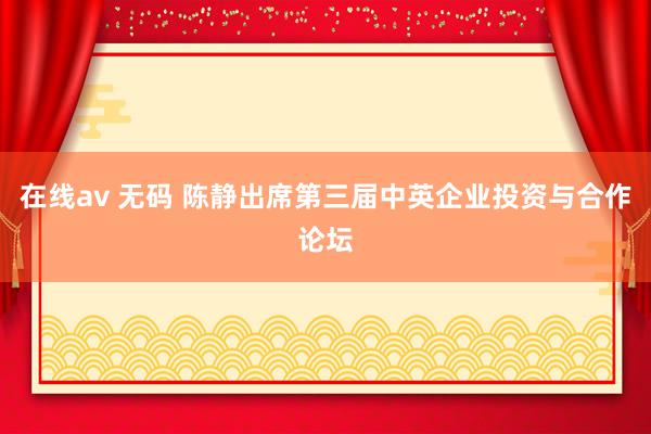 在线av 无码 陈静出席第三届中英企业投资与合作论坛