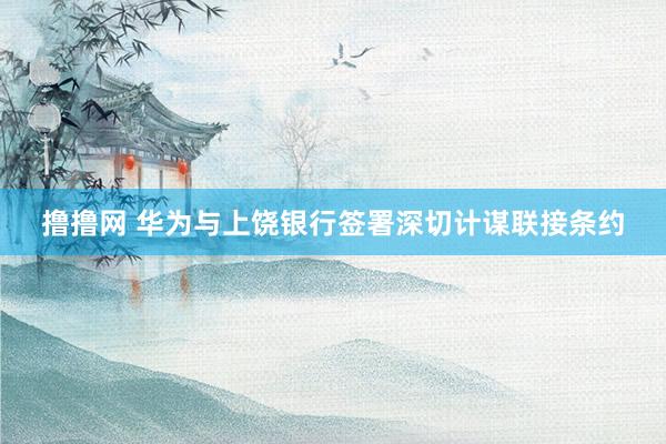 撸撸网 华为与上饶银行签署深切计谋联接条约