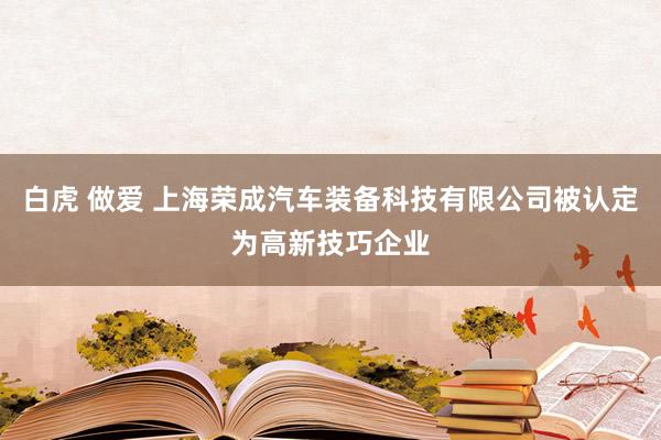 白虎 做爱 上海荣成汽车装备科技有限公司被认定为高新技巧企业