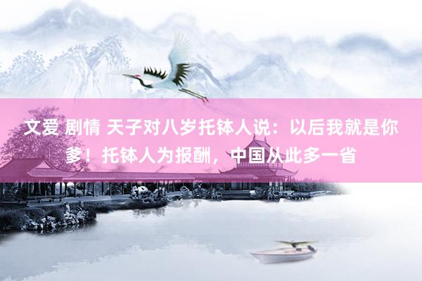 文爱 剧情 天子对八岁托钵人说：以后我就是你爹！托钵人为报酬，中国从此多一省