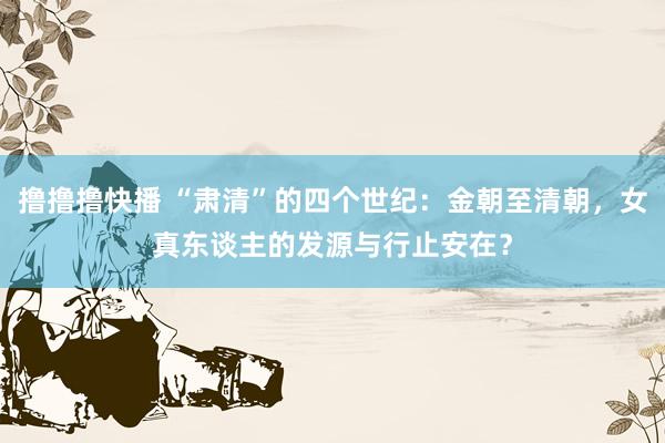 撸撸撸快播 “肃清”的四个世纪：金朝至清朝，女真东谈主的发源与行止安在？