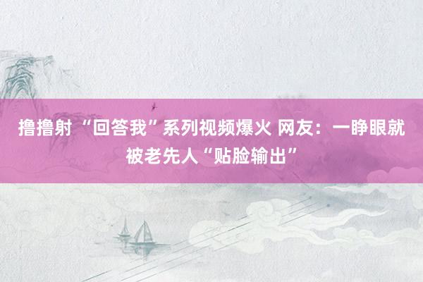 撸撸射 “回答我”系列视频爆火 网友：一睁眼就被老先人“贴脸输出”