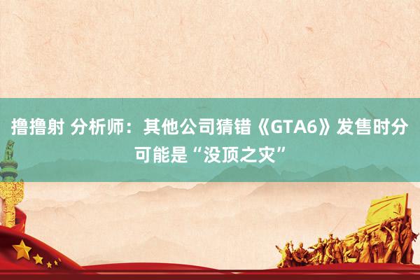 撸撸射 分析师：其他公司猜错《GTA6》发售时分可能是“没顶之灾”