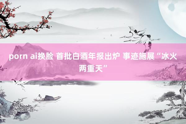 porn ai换脸 首批白酒年报出炉 事迹施展“冰火两重天”