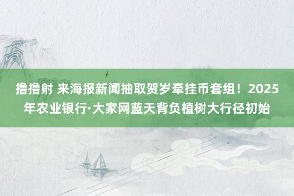 撸撸射 来海报新闻抽取贺岁牵挂币套组！2025年农业银行·大家网蓝天背负植树大行径初始