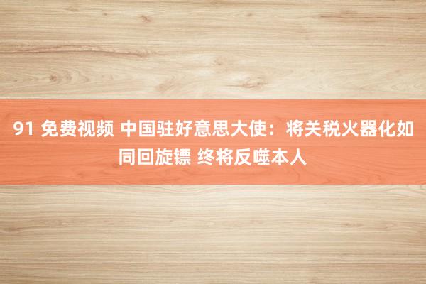 91 免费视频 中国驻好意思大使：将关税火器化如同回旋镖 终将反噬本人