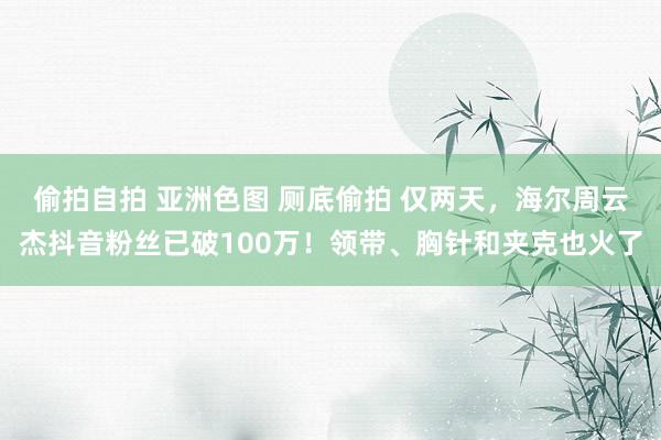 偷拍自拍 亚洲色图 厕底偷拍 仅两天，海尔周云杰抖音粉丝已破100万！领带、胸针和夹克也火了