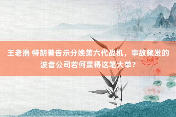 王老撸 特朗普告示分娩第六代战机，事故频发的波音公司若何赢得这笔大单？