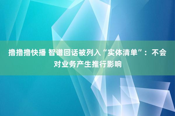撸撸撸快播 智谱回话被列入“实体清单”：不会对业务产生推行影响