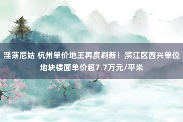 淫荡尼姑 杭州单价地王再度刷新！滨江区西兴单位地块楼面单价超7.7万元/平米